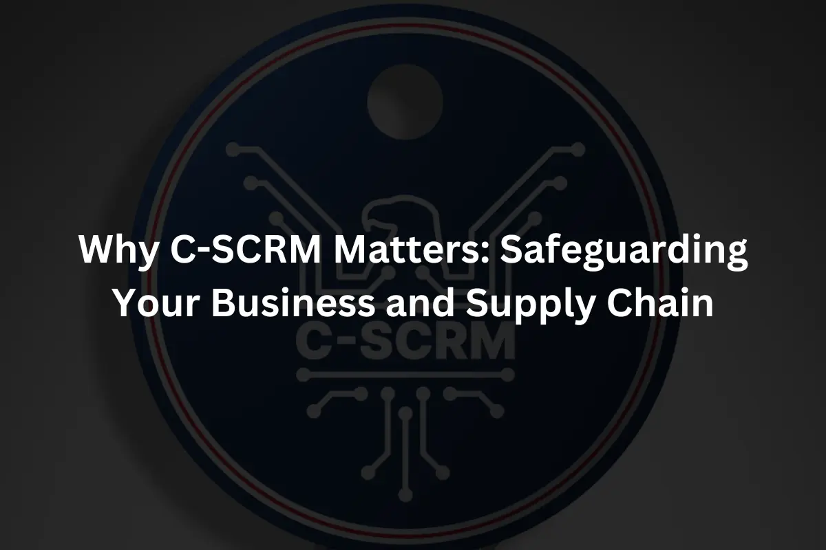 Why C-SCRM Matters Safeguarding Your Business and Supply Chain